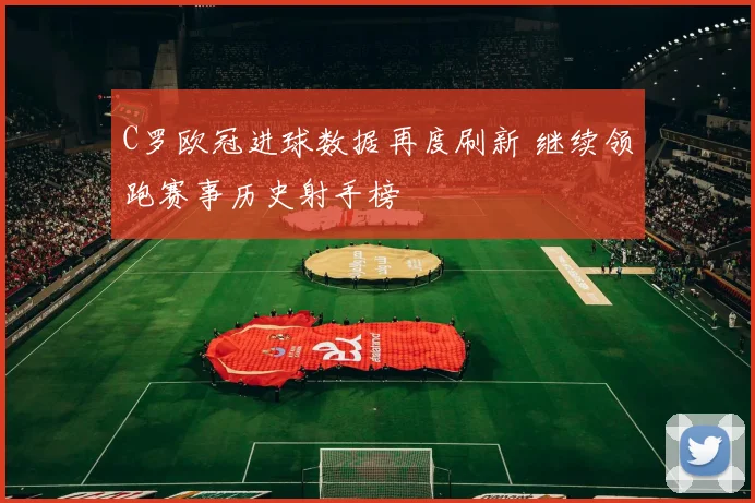 C罗欧冠进球数据再度刷新 继续领跑赛事历史射手榜