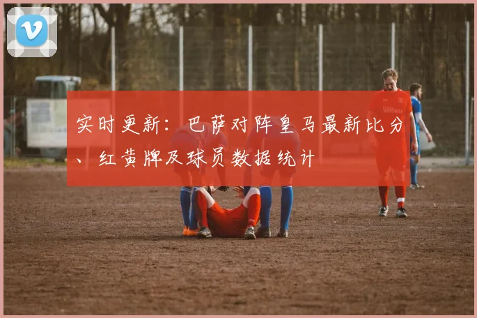 实时更新：巴萨对阵皇马最新比分、红黄牌及球员数据统计